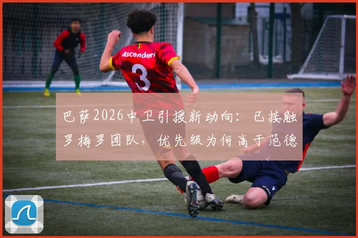 巴萨2026中卫引援新动向：已接触罗梅罗团队，优先级为何高于范德芬？