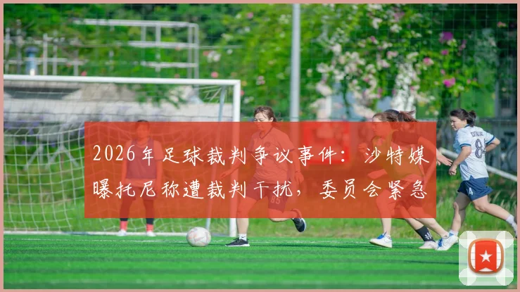 2026年足球裁判争议事件:沙特媒曝托尼称遭裁判干扰,委员会紧急调查内幕