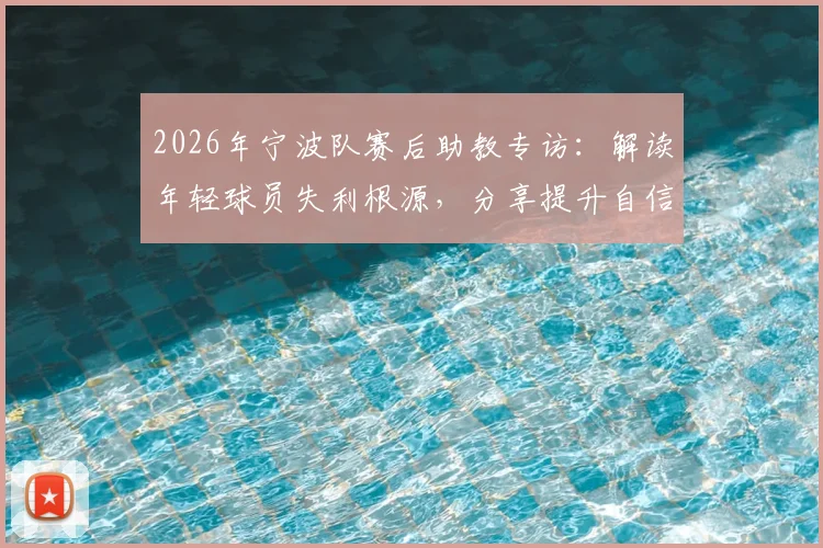 2026年宁波队赛后助教专访:解读年轻球员失利根源,分享提升自信与青训体系建设实战指南