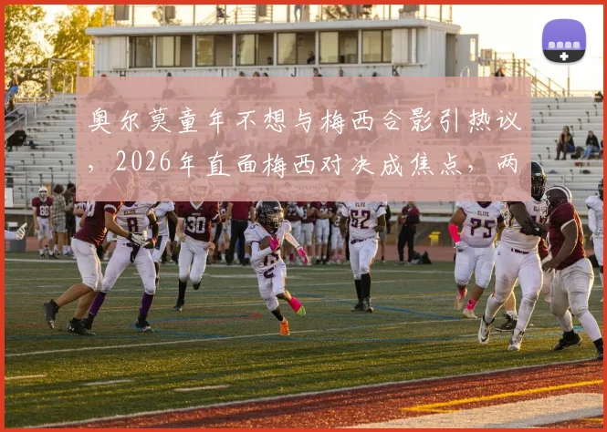 奥尔莫童年不想与梅西合影引热议，2026年直面梅西对决成焦点，两人球场恩怨故事全解析