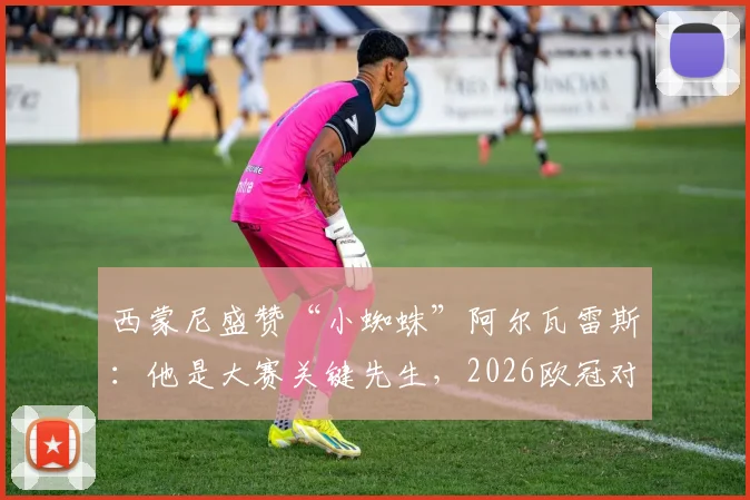 西蒙尼盛赞“小蜘蛛”阿尔瓦雷斯：他是大赛关键先生，2026欧冠对决期待其延续火热状态