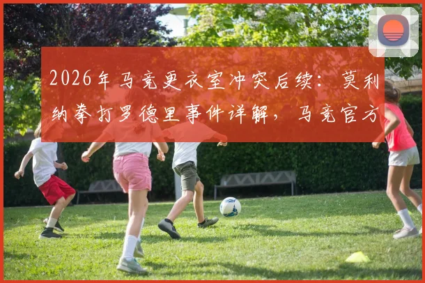 2026年马竞更衣室冲突后续：莫利纳拳打罗德里事件详解，马竞官方态度及球员性格反差引热议