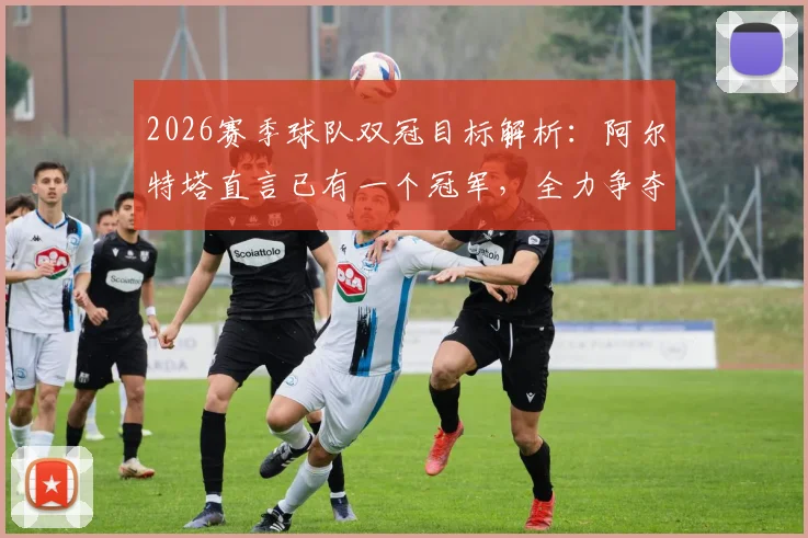 2026赛季球队双冠目标解析：阿尔特塔直言已有一个冠军，全力争夺下一个，主帅采访实录及战术展望