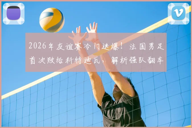 2026年友谊赛冷门迭爆！法国男足首次败给科特迪瓦，解析强队翻车背后的三大原因与战术启示