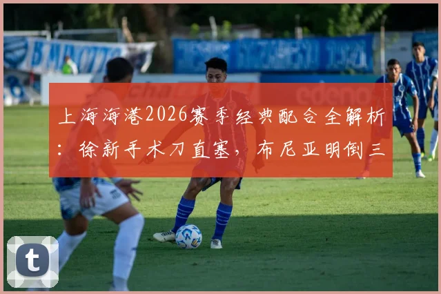 上海海港2026赛季经典配合全解析：徐新手术刀直塞，布尼亚明倒三角助攻卡约破门精彩瞬间