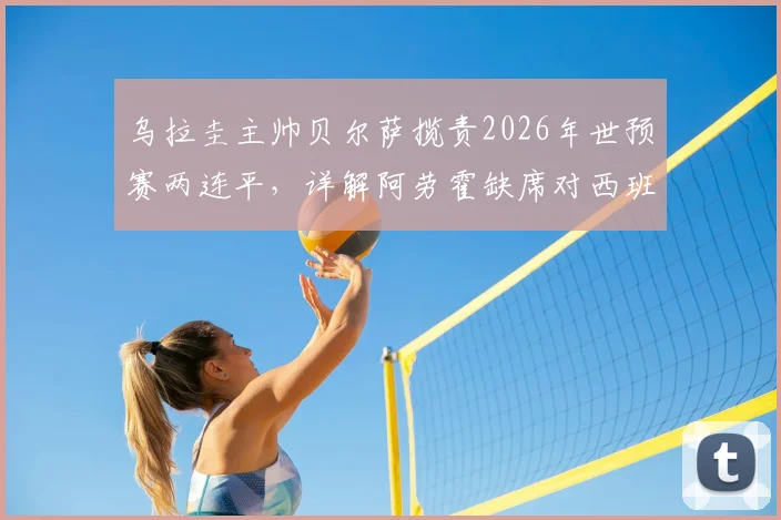 乌拉圭主帅贝尔萨揽责2026年世预赛两连平，详解阿劳霍缺席对西班牙之战原因及球队伤病状况