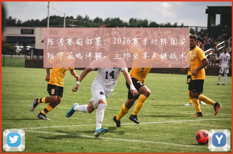 陈涛赛前部署：2026赛季对阵国安防守策略详解，主帅分享关键战术与运筹心得