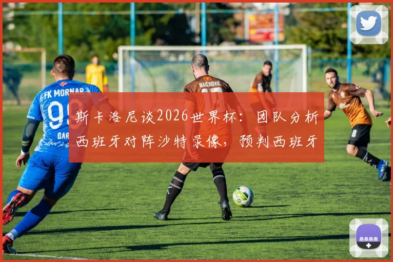 斯卡洛尼谈2026世界杯：团队分析西班牙对阵沙特录像，预判西班牙队将冲击决赛圈