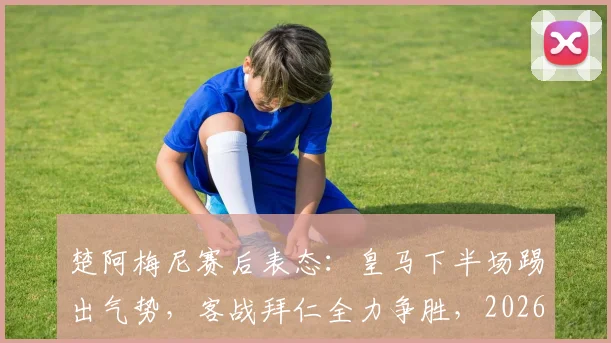 楚阿梅尼赛后表态：皇马下半场踢出气势，客战拜仁全力争胜，2026欧冠晋级前景分析