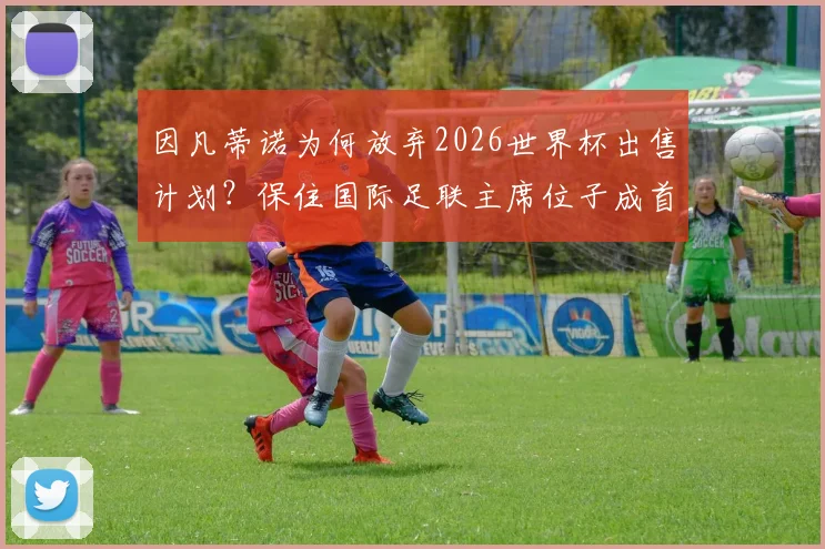 因凡蒂诺为何放弃2026世界杯出售计划？保住国际足联主席位子成首要考量，背后权力博弈深度解读