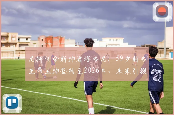 尼斯任命新帅潘塔洛尼：59岁前洛里昂主帅签约至2026年，未来引援目标与战术体系前瞻