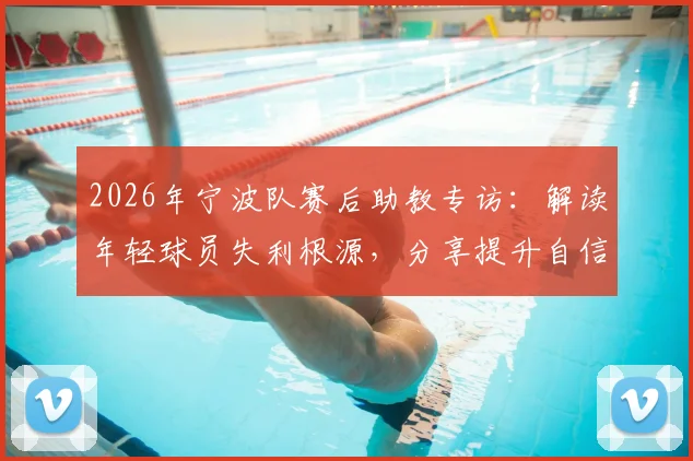 2026年宁波队赛后助教专访：解读年轻球员失利根源，分享提升自信与青训体系建设实战指南