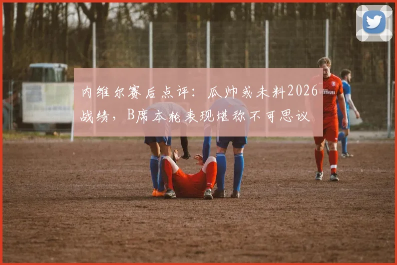 内维尔赛后点评：瓜帅或未料2026战绩，B席本轮表现堪称不可思议