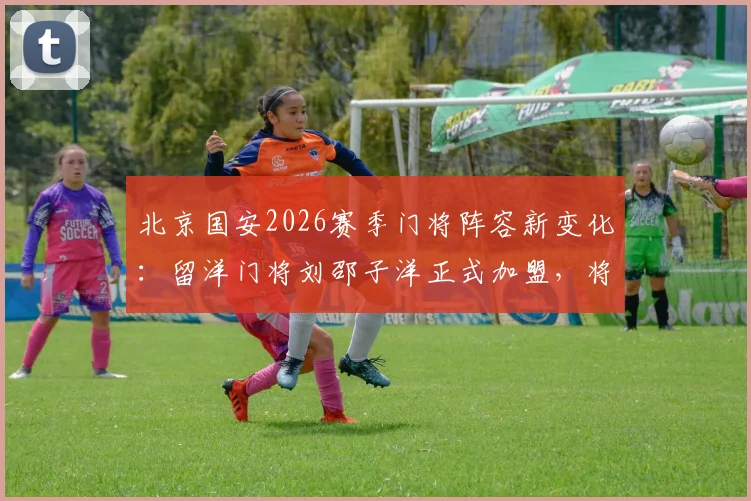 北京国安2026赛季门将阵容新变化：留洋门将刘邵子洋正式加盟，将如何影响球队防线竞争？