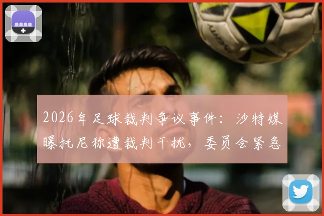 2026年足球裁判争议事件：沙特媒曝托尼称遭裁判干扰，委员会紧急调查内幕