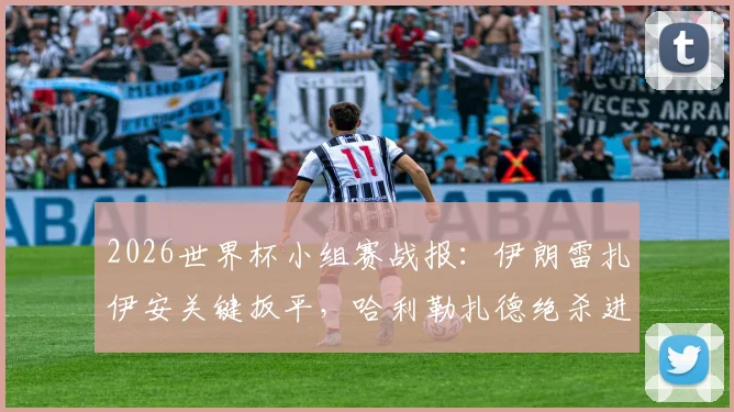 2026世界杯小组赛战报：伊朗雷扎伊安关键扳平，哈利勒扎德绝杀进球被判无效，埃及1-1伊朗握手言和
