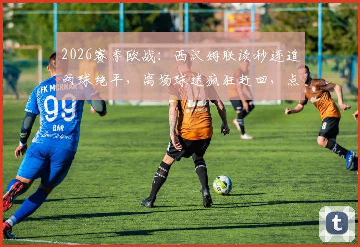 2026赛季欧战：西汉姆联读秒连追两球绝平，离场球迷疯狂赶回，点球大战遗憾落败全记录