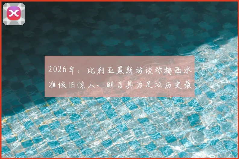 2026年,比利亚最新访谈称梅西水准依旧惊人,断言其为足坛历史最佳无悬念
