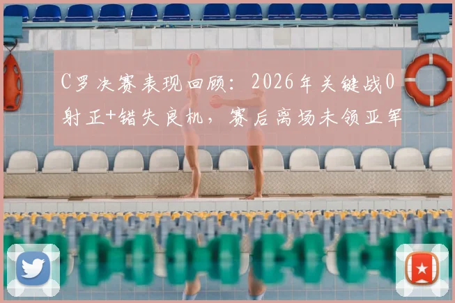 C罗决赛表现回顾：2026年关键战0射正+错失良机，赛后离场未领亚军奖牌引热议