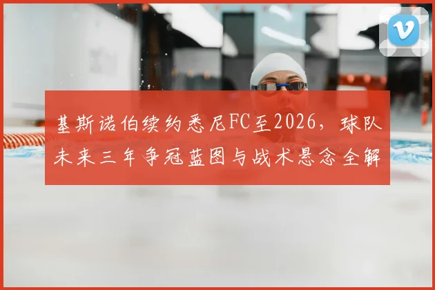 基斯诺伯续约悉尼FC至2026，球队未来三年争冠蓝图与战术悬念全解析