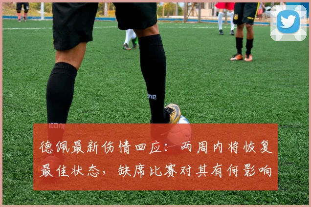 德佩最新伤情回应：两周内将恢复最佳状态，缺席比赛对其有何影响？