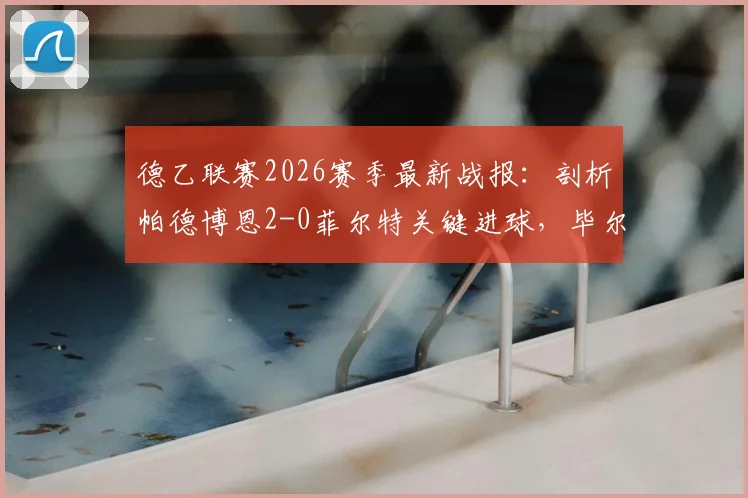 德乙联赛2026赛季最新战报：剖析帕德博恩2-0菲尔特关键进球，毕尔比亚与马里诺技术统计详解