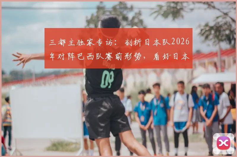 三都主独家专访：剖析日本队2026年对阵巴西队赛前形势，看好日本队创造历史