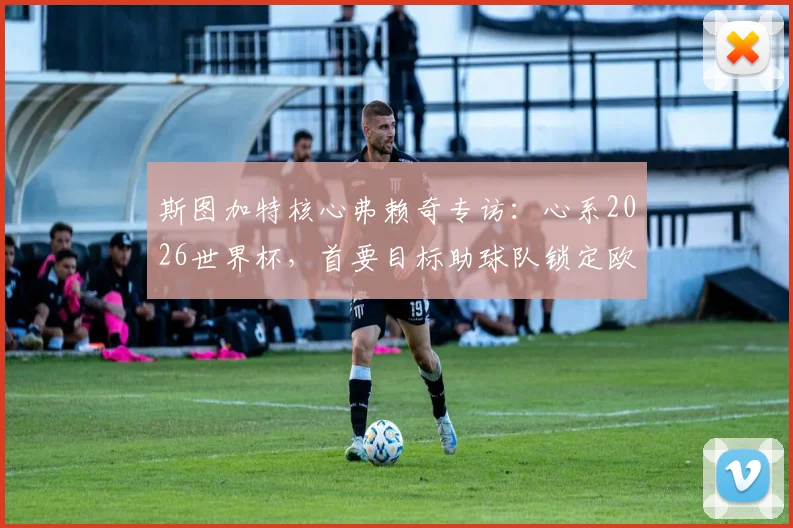 斯图加特核心弗赖奇专访：心系2026世界杯，首要目标助球队锁定欧冠席位，附技术特点与球队前景分析