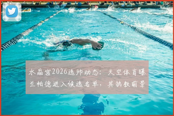 水晶宫2026选帅动态：天空体育曝兰帕德进入候选名单，其执教前景与优势深度分析