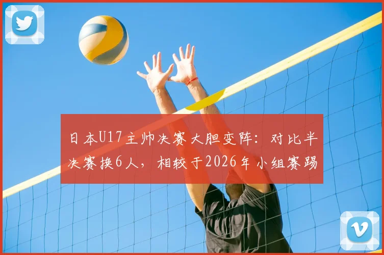 日本U17主帅决赛大胆变阵：对比半决赛换6人，相较于2026年小组赛踢国足时更换5名首发，背后战术思路解读