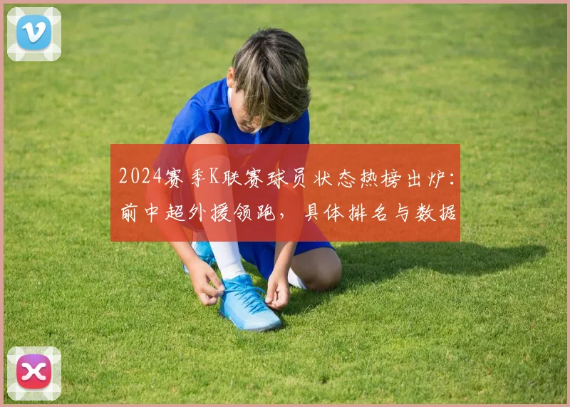 2024赛季K联赛球员状态热榜出炉:前中超外援领跑,具体排名与数据分析一览