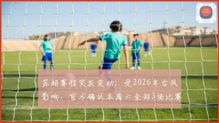 苏超赛程突发变动：受2026年台风影响，官方确认本周六全部3场比赛延期