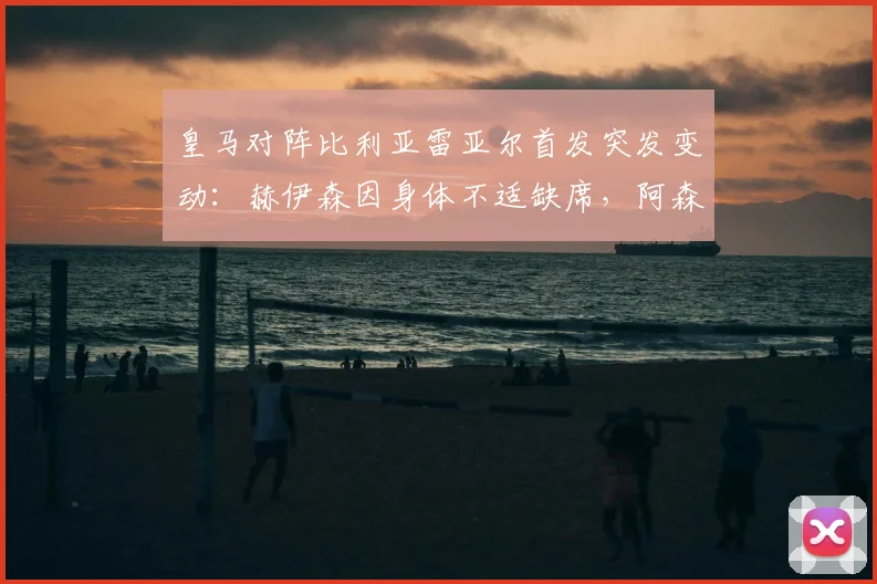 皇马对阵比利亚雷亚尔首发突发变动：赫伊森因身体不适缺席，阿森西奥紧急入替引关注