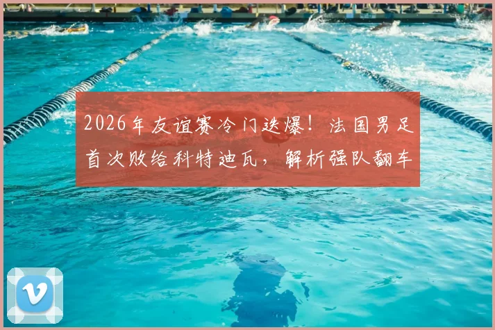 2026年友谊赛冷门迭爆！法国男足首次败给科特迪瓦，解析强队翻车背后的三大原因与战术启示