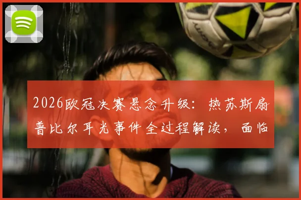 2026欧冠决赛悬念升级:热苏斯扇普比尔耳光事件全过程解读,面临禁赛规则分析与对阿森纳影响评估