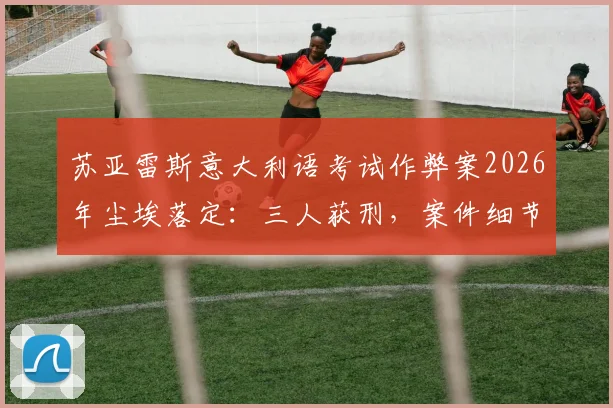 苏亚雷斯意大利语考试作弊案2026年尘埃落定：三人获刑，案件细节与后续影响详解