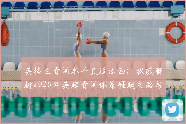 英格兰青训水平直追法西：权威解析2026年英超青训体系崛起之路与球员质量提升原因