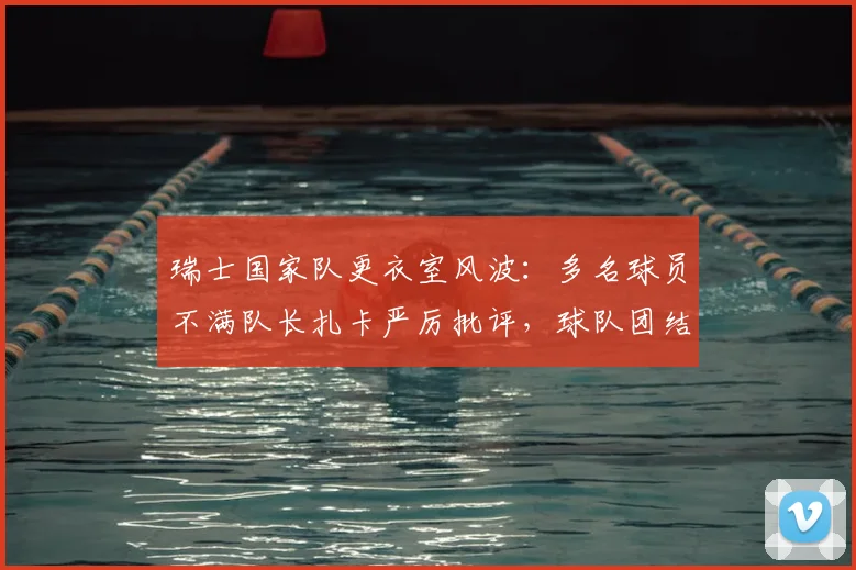 瑞士国家队更衣室风波：多名球员不满队长扎卡严厉批评，球队团结面临2026年考验，深度解析内幕与影响