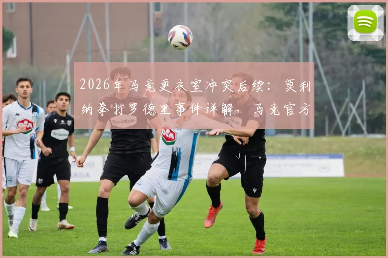 2026年马竞更衣室冲突后续：莫利纳拳打罗德里事件详解，马竞官方态度及球员性格反差引热议