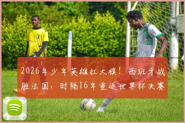 2026年少年英雄扛大旗！西班牙战胜法国，时隔16年重返世界杯决赛舞台的背后启示