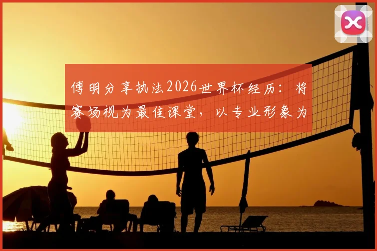 傅明分享执法2026世界杯经历：将赛场视为最佳课堂，以专业形象为国争光