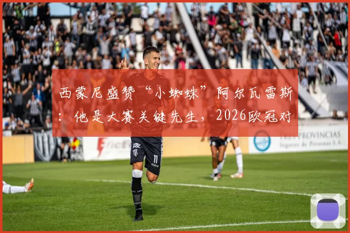 西蒙尼盛赞“小蜘蛛”阿尔瓦雷斯：他是大赛关键先生，2026欧冠对决期待其延续火热状态