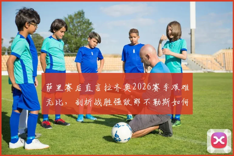 萨里赛后直言拉齐奥2026赛季艰难无比，剖析战胜强敌那不勒斯如何成为赛季转折点与希望之光