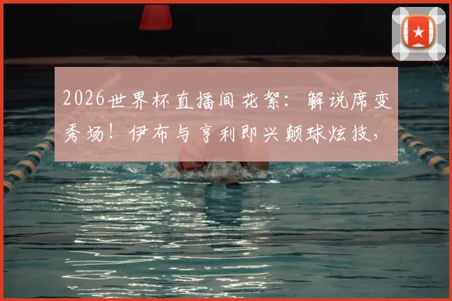 2026世界杯直播间花絮：解说席变秀场！伊布与亨利即兴颠球炫技，完整视频观看指南