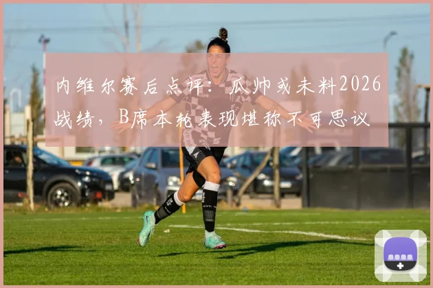 内维尔赛后点评：瓜帅或未料2026战绩，B席本轮表现堪称不可思议
