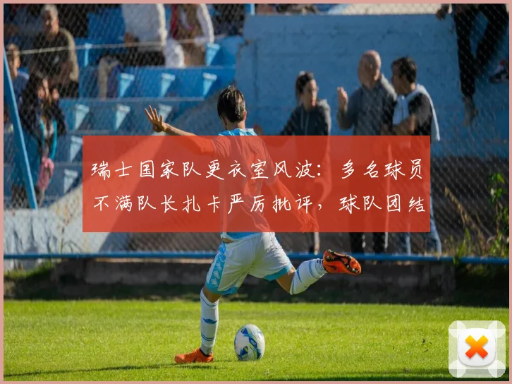 瑞士国家队更衣室风波：多名球员不满队长扎卡严厉批评，球队团结面临2026年考验，深度解析内幕与影响