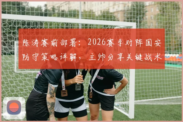 陈涛赛前部署：2026赛季对阵国安防守策略详解，主帅分享关键战术与运筹心得