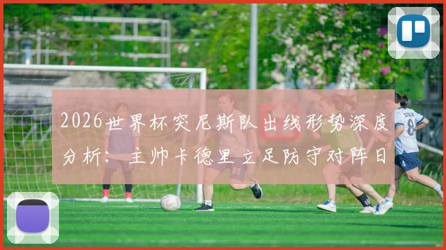 2026世界杯突尼斯队出线形势深度分析:主帅卡德里立足防守对阵日本战术解读与球队晋级前景展望