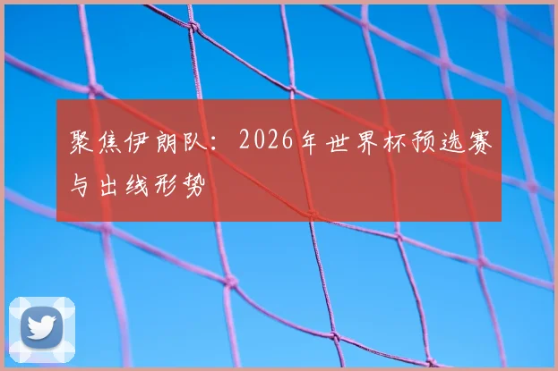 聚焦伊朗队：2026年世界杯预选赛与出线形势
