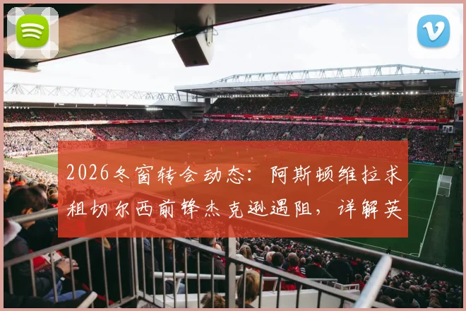 2026冬窗转会动态：阿斯顿维拉求租切尔西前锋杰克逊遇阻，详解英超租借规则限制与球员现状
